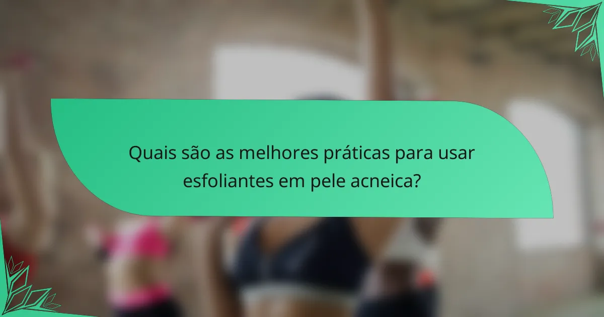 Quais são as melhores práticas para usar esfoliantes em pele acneica?